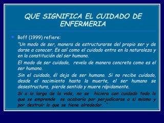 QUE SIGNIFICA EL CUIDADO DE ENFERMERIA Boff (1999) refiere: “ Un modo de ser, manera de estructurarse del propio ser y de darse a conocer. Es así como el cuidado entra en la naturaleza y en la constitución del ser humano.  El modo de ser cuidado,  revela de manera concreta como es el ser humano.  Sin el cuidado, él deja de ser humano. Si no recibe cuidado, desde el nacimiento hasta la muerte, el ser humano se desestructura,  pierde sentido y muere rápidamente. Si a lo largo de la vida, no se  hiciera con cuidado todo lo que se emprende  se acabaría por perjudicarse a si mismo y por destruir lo que se tiene alrededor. “ 