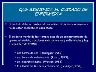 QUE SIGNIFICA EL CUIDADO DE ENFERMERIA El cuidado debe ser entendido en la línea de la esencia humana y ha de estar presente en cada etapa.  El cuidar a través de los tiempos pasó de un comportamiento de apenas sobrevivir, a acciones más racionales y sofisticadas y hoy es considerado COMO: una forma de ser  (Heidegger, 1962),  una forma de relacionarse  (Roach, 1993),  un imperativo moral  (Watson, 1988)  la esencia de ser de la enfermería  (Leininger, 1991) 