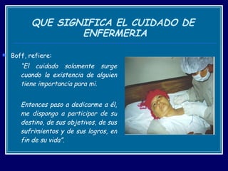 QUE SIGNIFICA EL CUIDADO DE  ENFERMERIA Boff, refiere: “ El cuidado solamente surge cuando la existencia de alguien tiene importancia para mi.  Entonces paso a dedicarme a él, me dispongo a participar de su destino, de sus objetivos, de sus sufrimientos y de sus logros, en fin de su vida”. 