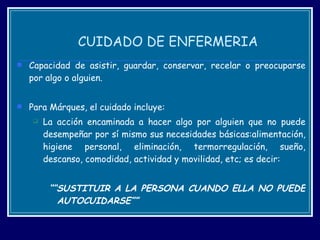 CUIDADO DE ENFERMERIA Capacidad de asistir, guardar, conservar, recelar o preocuparse por algo o alguien.  Para Márques, el cuidado incluye: La acción encaminada a hacer algo por alguien que no puede desempeñar por sí mismo sus necesidades básicas:alimentación, higiene personal, eliminación, termorregulación, sueño, descanso, comodidad, actividad y movilidad, etc; es decir: ““ SUSTITUIR A LA PERSONA CUANDO ELLA NO PUEDE AUTOCUIDARSE”” 