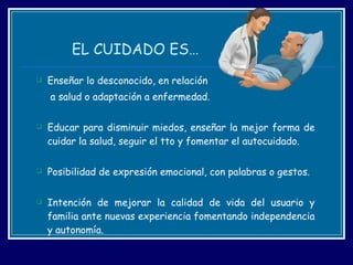 EL CUIDADO ES… Enseñar lo desconocido, en relación   a salud o adaptación a enfermedad. Educar para disminuir miedos, enseñar la mejor forma de cuidar la salud, seguir el tto y fomentar el autocuidado. Posibilidad de expresión emocional, con palabras o gestos. Intención de mejorar la calidad de vida del usuario y familia ante nuevas experiencia fomentando independencia y autonomía. 
