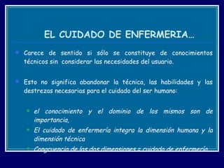 EL CUIDADO DE ENFERMERIA… Carece de sentido si sólo se constituye de conocimientos técnicos sin  considerar las necesidades del usuario.  Esto no significa abandonar la técnica, las habilidades y las destrezas necesarias para el cuidado del ser humano: el conocimiento y el dominio de los mismos son de importancia,  El cuidado de enfermería integra la dimensión humana y la dimensión técnica  Congruencia de las dos dimensiones = cuidado de enfermería. 
