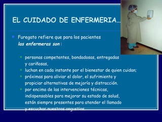 EL CUIDADO DE ENFERMERIA… Furegato refiere que para los pacientes  las enfermeras son  : personas competentes, bondadosas, entregadas  y cariñosas,  luchan en cada instante por el bienestar de quien cuidan;  próximas para aliviar el dolor, el sufrimiento y  propiciar alternativas de mejoría y distracción.  por encima de las intervenciones técnicas,  indispensables para mejorar su estado de salud,  están siempre presentes para atender el llamado  y escuchar nuestras angustias. 
