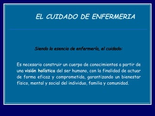 EL CUIDADO DE ENFERMERIA Siendo la esencia de enfermería, el cuidado:  Es necesario construir un cuerpo de conocimientos a partir de una  visión holística  del ser humano, con la finalidad de actuar de forma eficaz y comprometida, garantizando un bienestar físico, mental y social del individuo, familia y comunidad. 