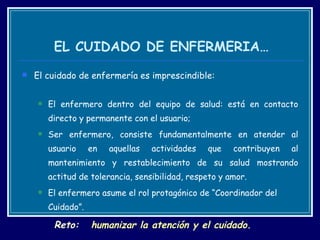 EL CUIDADO DE ENFERMERIA… El cuidado de enfermería es imprescindible: El enfermero dentro del equipo de salud: está en contacto directo y permanente con el usuario;  Ser enfermero, consiste fundamentalmente en atender al usuario en aquellas actividades que contribuyen al mantenimiento y restablecimiento de su salud mostrando actitud de tolerancia, sensibilidad, respeto y amor. El enfermero asume el rol protagónico de “Coordinador del Cuidado”. R eto:   humanizar la atención y el cuidado. 