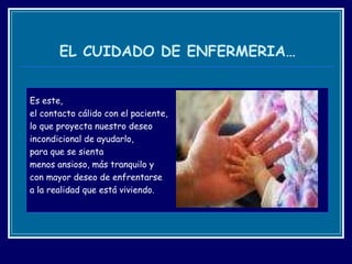 EL CUIDADO DE ENFERMERIA… Es este,  el contacto cálido con el paciente,  lo que proyecta nuestro deseo incondicional de ayudarlo,  para que se sienta  menos ansioso, más tranquilo y  con mayor deseo de enfrentarse  a la realidad que está viviendo.  