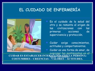 EL CUIDADO DE ENFERMERÍA Es el cuidado de la salud del otro y se remonta al origen de las civilizaciones con las primeras acciones de supervivencia y protección. Cuidar exige conocimientos, actitudes y comportamientos. Cuidar es una forma de amar, de expresar los sentimientos en el hacer cotidiano. CUIDAR ES ESTABLECER INTERACCIÓN CON LA PERSONA: COSTUMBRES – CREENCIAS – VALORES – ACTITUDES.  