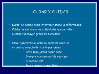 CURAR Y CUIDAR Curar , se define como intervenir sobre la enfermedad. Cuidar  se refiere a las actividades que permiten  alcanzar un mayor grado de bienestar. Para Hipócrates, el arte de curar se codifica  en cuatro características importantes:  Ante todo jamás hacer daño;  Siempre que sea posible suavizar;  A veces curar;  Pero siempre tranquilizar.  