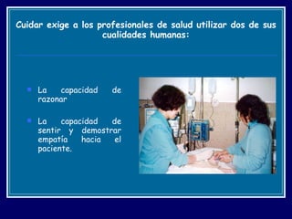 Cuidar exige a los profesionales de salud utilizar dos de sus cualidades humanas: La capacidad de razonar  La capacidad de sentir y demostrar empatía hacia el paciente. 