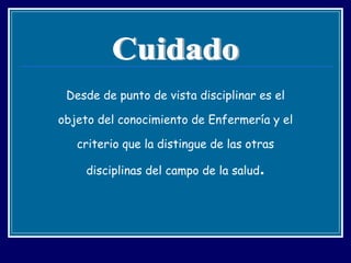 Desde de punto de vista disciplinar es el objeto del conocimiento de Enfermería y el criterio que la distingue de las otras disciplinas del campo de la salud . Cuidado 