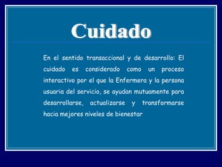 En el sentido transaccional y de desarrollo: El cuidado es considerado como un proceso interactivo por el que la Enfermera y la persona usuaria del servicio, se ayudan mutuamente para desarrollarse, actualizarse y transformarse hacia mejores niveles de bienestar  Cuidado 