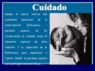 Desde el marco teórico del contenido emocional de la interrelación Enfermera – persona usuaria, se ha revalorizado al cuidado como el elemento esencial de ésta relación. Y la capacidad de la Enfermera para empatizar o “sentir desde” la persona usuaria es la principal característica. Cuidado 