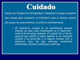 Desde una  Perspectiva Antropológica :  Madeleine Leininger  presenta dos razones para considerar al CUIDADO como el dominio central del cuerpo de conocimientos y la práctica de Enfermería. 1.   El constructo cuidado se ha manifestado durante millones de años como fundamental en el desarrollo  cultural de los seres humanos. El cuidado fue el factor esencial que asistió al homo sapiens en su evolución cultural y ha permitido a la especie humana vivir y sobrevivir bajo las más adversas condiciones ambientales, sociales económicas y políticas. Cuidado 