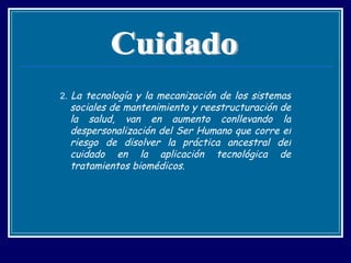 2.  La tecnología y la mecanización de los sistemas sociales de mantenimiento y reestructuración de la salud, van en aumento conllevando la despersonalización del Ser Humano que corre el riesgo de disolver la práctica ancestral del cuidado en la aplicación tecnológica de tratamientos biomédicos. Cuidado 