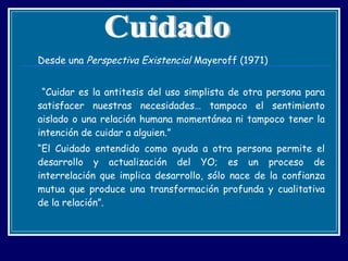 Desde una  Perspectiva Existencial  Mayeroff (1971) “ Cuidar es la antitesis del uso simplista de otra persona para satisfacer nuestras necesidades… tampoco el sentimiento aislado o una relación humana momentánea ni tampoco tener la intención de cuidar a alguien.”  “ El Cuidado entendido como ayuda a otra persona permite el desarrollo y actualización del YO; es un proceso de interrelación que implica desarrollo, sólo nace de la confianza mutua que produce una transformación profunda y cualitativa de la relación”. Cuidado 