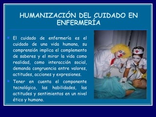 HUMANIZACIÓN DEL CUIDADO EN ENFERMERÍA El cuidado de enfermería es el cuidado de una vida humana, su comprensión implica el complemento de saberes y el mirar la vida como realidad, como interacción social, demanda congruencia entre valores, actitudes, acciones y expresiones.  Tener en cuenta el componente tecnológico, las habilidades, las actitudes y sentimientos en un nivel ético y humano.  