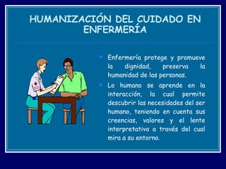 HUMANIZACIÓN DEL CUIDADO EN ENFERMERÍA Enfermería protege y promueve la dignidad, preserva la humanidad de las personas. Lo humano se aprende en la interacción, la cual permite descubrir las necesidades del ser humano, teniendo en cuenta sus creencias, valores y el lente interpretativo a través del cual mira a su entorno. 