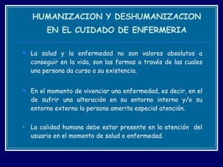 HUMANIZACION Y DESHUMANIZACION EN EL CUIDADO DE ENFERMERIA La salud y la enfermedad no son valores absolutos a conseguir en la vida, son las formas a través de las cuales una persona da curso a su existencia.  En el momento de vivenciar una enfermedad, es decir, en el de sufrir una alteración en su entorno interno y/o su entorno externo la persona amerita especial atención. La calidad humana debe estar presente en la atención  del usuario en el momento de salud o enfermedad. 