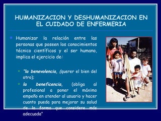 HUMANIZACION Y DESHUMANIZACION EN EL CUIDADO DE ENFERMERIA Humanizar la relación entre las personas que poseen los conocimientos técnico científicos y el ser humano, implica el ejercicio de :  “ la benevolencia,  ( querer el bien del otro);  la beneficencia ,  (obliga al profesional a poner el máximo empeño en atender al usuario y hacer cuanto pueda para mejorar su salud de la forma que considere más adecuada”  