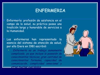 ENFERMERIA Enfermería: profesión de asistencia en el campo de la salud, su práctica posee una tradición larga y honorable de servicios a la Humanidad.  Las enfermeras han representado la esencia del sistema de atención de salud, por ello Diers en 1981 escribió:  Enfermería es un trabajo sumamente complicado, ya que incluye la posesión de conocimientos técnicos, gran cantidad de conocimientos formales, capacidad de comunicación, complicidad emocional y otras muchas cualidades .  
