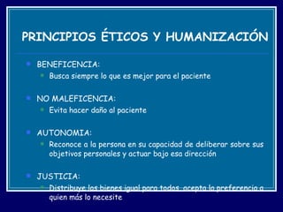 PRINCIPIOS ÉTICOS Y HUMANIZACIÓN BENEFICENCIA:  Busca siempre lo que es mejor para el paciente  NO MALEFICENCIA:  Evita hacer daño al paciente  AUTONOMIA:  Reconoce a la persona en su capacidad de deliberar sobre sus objetivos personales y actuar bajo esa dirección  JUSTICIA:  Distribuye los bienes igual para todos, acepta la preferencia a quien más lo necesite 
