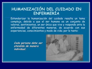 HUMANIZACIÓN DEL CUIDADO EN ENFERMERÍA Estandarizar la humanización del cuidado resulta un tema complejo, debido a que el ser humano es un conjunto de valores, sentimientos, un ser único que vive y responde ante la enfermedad de diferentes maneras, de acuerdo con sus experiencias, conocimientos y modo de vida; por lo tanto: Cada persona debe ser  atendida de manera  individual. 
