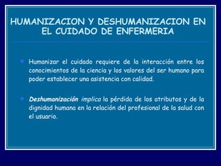 HUMANIZACION Y DESHUMANIZACION EN EL CUIDADO DE ENFERMERIA Humanizar el cuidado requiere de la interacción entre los conocimientos de la ciencia y los valores del ser humano para poder establecer una asistencia con calidad.  Deshumanización  implica  la pérdida de los atributos y de la dignidad humana en la relación del profesional de la salud con el usuario.  
