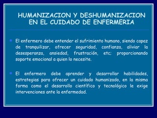 HUMANIZACION Y DESHUMANIZACION EN EL CUIDADO DE ENFERMERIA El enfermero debe entender el sufrimiento humano, siendo capaz de tranquilizar, ofrecer seguridad, confianza, aliviar la desesperanza, ansiedad, frustración, etc; proporcionando soporte emocional a quien lo necesite.  El enfermero debe aprender y desarrollar habilidades, estrategias para ofrecer un cuidado humanizado, en la misma forma como el desarrollo científico y tecnológico le exige intervenciones ante la enfermedad. 