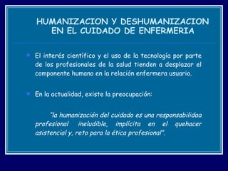   HUMANIZACION Y DESHUMANIZACION  EN EL CUIDADO DE ENFERMERIA El interés científico y el uso de la tecnología por parte de los profesionales de la salud tienden a desplazar el componente humano en la relación enfermera usuario.  En la actualidad, existe la preocupación: “ la humanización del cuidado es una responsabilidad profesional  ineludible, implícita en el quehacer asistencial y, reto para la ética profesional”. 