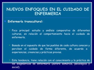NUEVOS ENFOQUES EN EL CUIDADO DE ENFERMERIA Enfermería transcultural: Foco principal: estudio y análisis comparativo de diferentes culturas, en relación al comportamiento hacia el cuidado de enfermería. Basada en el supuesto de que los pueblos de cada cultura conocen y perciben el cuidado de forma diferente, de acuerdo a  experiencias, creencias y prácticas previas.  Esta tendencia, tiene relación con el conocimiento y la práctica de los diagnósticos de enfermería (esfera somática, psicológica y social).  