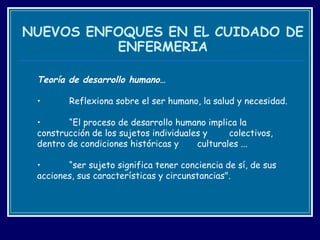 NUEVOS ENFOQUES EN EL CUIDADO DE ENFERMERIA T eoría de desarrollo humano… Reflexiona sobre el ser humano, la salud y necesidad. “ El proceso de desarrollo humano implica la  construcción de los sujetos individuales y  colectivos, dentro de condiciones históricas y  culturales ...  “ ser sujeto significa tener conciencia de sí, de sus  acciones, sus características y circunstancias".  