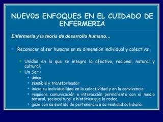 NUEV0S ENFOQUES EN EL CUIDADO DE ENFERMERIA Enfermeria y la t eoría de desarrollo humano… Reconocer al ser humano en su dimensión individual y colectiva: Unidad en la que se integra lo afectivo, racional, natural y cultural,  Un Ser : único  sensible y transformador  inicia su individualidad en la colectividad y en la convivencia requiere comunicación e interacción permanente con el medio natural, sociocultural e histórico que lo rodea. goza con su sentido de pertenencia a su realidad cotidiana.  