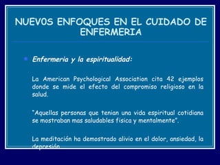 NUEV0S ENFOQUES EN EL CUIDADO DE ENFERMERIA Enfermeria y la espiritualidad: La American Psychological Association cita 42 ejemplos donde se mide el efecto del compromiso religioso en la salud.  “ Aquellas personas que tenian una vida espiritual cotidiana se mostraban mas saludables fisica y mentalmente”. La meditación ha demostrado alivio en el dolor, ansiedad, la depresión. 