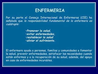 ENFERMERIA Por su parte el Consejo Internacional de Enfermeras (CIE) ha señalado que  la responsabilidad fundamental de la enfermera es cuádruple:  Promover la salud,  evitar enfermedades,  restablecer la salud  aliviar el sufrimiento . El enfermero ayuda a personas, familias y comunidades a fomentar la salud, prevenir enfermedades, satisfacer las necesidades cuando están enfermos y a la recuperación de su salud, además, del apoyo en caso de enfermedades incurables. 