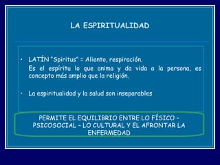 LA ESPIRITUALIDAD LATÍN “Spiritus” = Aliento, respiración. Es el espíritu lo que anima y da vida a la persona, es concepto más amplio que la religión.  La espiritualidad y la salud son inseparables PERMITE EL EQUILIBRIO ENTRE LO FÍSICO – PSICOSOCIAL – LO CULTURAL Y EL AFRONTAR LA ENFERMEDAD 