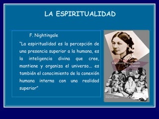 F. Nightingale “ La espiritualidad es la percepción de una presencia superior a la humana, es la inteligencia divina que cree, mantiene y organiza el universo... es también el conocimiento de la conexión humana interna con una realidad superior” LA ESPIRITUALIDAD 