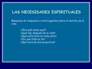 LAS NECESIDADES ESPIRITUALES Búsqueda de respuesta a interrogantes sobre el sentido de la vida. ¿P ara qué estoy aquí? ¿Qué hay después de la vida? ¿Qué pinta Dios en todo esto? ¿Por qué falla mi fe? ¿Qué será de mis proyectos? 