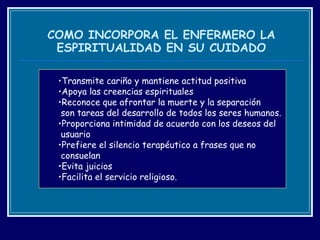 COMO INCORPORA EL ENFERMERO LA ESPIRITUALIDAD EN SU CUIDADO Transmite cariño y mantiene actitud positiva Apoya las creencias espirituales Reconoce que afrontar la muerte y la separación  son tareas del desarrollo de todos los seres humanos. Proporciona intimidad de acuerdo con los deseos del  usuario Prefiere el silencio terapéutico a frases que no  consuelan Evita juicios  Facilita el servicio religioso. 