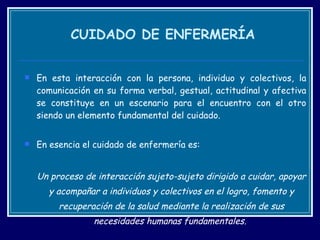CUIDADO DE ENFERMERÍA En esta interacción con la persona, individuo y colectivos, la comunicación en su forma verbal, gestual, actitudinal y afectiva se constituye en un escenario para el encuentro con el otro siendo un elemento fundamental del cuidado.  En esencia el cuidado de enfermería es: Un proceso de interacción sujeto-sujeto dirigido a cuidar, apoyar y acompañar a individuos y colectivos en el logro, fomento y recuperación de la salud mediante la realización de sus necesidades humanas fundamentales.  