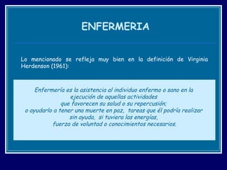 ENFERMERIA Lo mencionado se refleja muy bien en la definición de Virginia Herdenson (1961): Enfermería es la asistencia al individuo enfermo o sano en la  ejecución de aquellas actividades  que favorecen su salud o su repercusión;  o ayudarlo a tener una muerte en paz,  tareas que él podría realizar  sin ayuda,  si tuviera las energías,  fuerza de voluntad o conocimientos necesarios . 