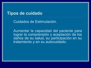 Tipos de cuidado Cuidados de Estimulación. Aumentar la capacidad del paciente para lograr la comprensión y aceptación de los daños de su salud, su participación en su tratamiento y en su autocuidado. 