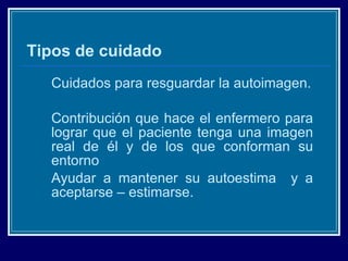 Tipos de cuidado Cuidados para resguardar la autoimagen. Contribución que hace el enfermero para lograr que el paciente tenga una imagen real de él y de los que conforman su entorno Ayudar a mantener su autoestima  y a aceptarse – estimarse. 