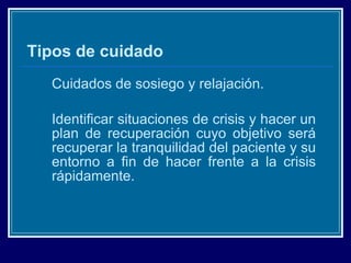 Tipos de cuidado Cuidados de sosiego y relajación. Identificar situaciones de crisis y hacer un plan de recuperación cuyo objetivo será recuperar la tranquilidad del paciente y su entorno a fin de hacer frente a la crisis rápidamente. 