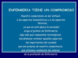 ENFERMERIA TIENE UN COMPROMISO Nuestro compromiso es dar énfasis  a los aspectos humanísticos y a los aspectos técnicos, ya que en esta época la sociedad exige al gremio de Enfermería,  algo más que respuestas tecnológicas,  haciéndonos retomar aquellos aspectos  tan importantes del cuidado que son propios de nuestra competencia,  que afianzan realmente los valores  de la profesión de Enfermería  y que algunos le llaman  VOCACION.  