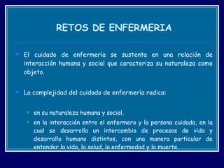RETOS DE ENFERMERIA El cuidado de enfermería se sustenta en una relación de interacción humana y social que caracteriza su naturaleza como objeto.  La complejidad del cuidado de enfermería radica: en su naturaleza humana y social,  en la interacción entre el enfermero y la persona cuidada, en la cual se desarrolla un intercambio de procesos de vida y desarrollo humano distintos, con una manera particular de entender la vida, la salud, la enfermedad y la muerte.  