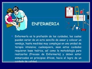 Enfermería es la profesión de los cuidados, los cuales pueden variar de un acto sencillo de asear y colocar un vendaje, hasta medidas muy complejas en una unidad de terapia intensiva; cualesquiera, sean estos cuidados requieren base teórica, así como la metodología para realizarlos (Proceso de Enfermería) y deben estar enmarcados en principios  éticos,  hacia el logro de un cuidado de calidad. ENFERMERIA 