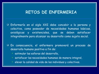 RETOS DE ENFERMERIA Enfermería en el siglo XXI debe concebir a la persona y colectivo, como poseedor de necesidades humanas básicas, axiológicas y existenciales, que se deben satisfacer integralmente para alcanzar su desarrollo como sujeto social.  En consecuencia, el enfermero promoverá un proceso de desarrollo humano positivo a fin de: estimular las esferas del desarrollo,  satisfacer las necesidades humanas de manera integral,  elevar la calidad de vida de los individuos y colectivos.  