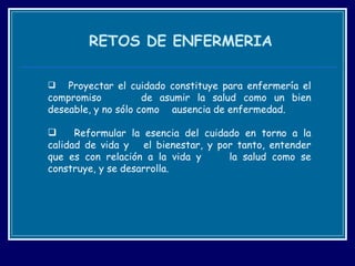 RETOS DE ENFERMERIA Proyectar el cuidado constituye para enfermería el compromiso  de asumir la salud como un bien deseable, y no sólo como  ausencia de enfermedad.  Reformular la esencia del cuidado en torno a la calidad de vida y  el bienestar, y por tanto, entender que es con relación a la vida y  la salud como se construye, y se desarrolla.  