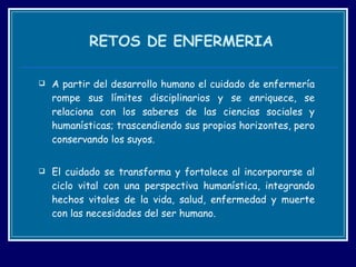 RETOS DE ENFERMERIA A partir del desarrollo humano el cuidado de enfermería rompe sus límites disciplinarios y se enriquece, se relaciona con los saberes de las ciencias sociales y humanísticas; trascendiendo sus propios horizontes, pero conservando los suyos. El cuidado se transforma y fortalece al incorporarse al ciclo vital con una perspectiva humanística, integrando hechos vitales de la vida, salud, enfermedad y muerte con las necesidades del ser humano.  