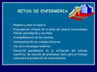 RETOS DE ENFERMERIA Respeto y amor al usuario. Preocupación integral de la salud del usuario (necesidades físicas, psicológicas y sociales),  Acompañamiento de las familias,  Sistematización de cuidados directos,  Uso de la tecnología moderna.  Educación permanente en la utilización del método científico, de solución de problemas tanto para el trabajo como para la producción de conocimientos.    